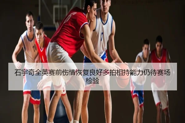 石宇奇全英赛前伤情恢复良好多拍相持能力仍待赛场检验