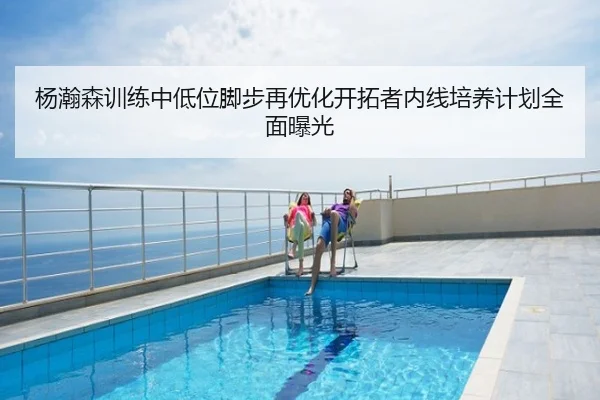杨瀚森训练中低位脚步再优化开拓者内线培养计划全面曝光