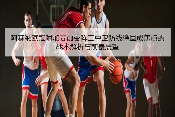 阿森纳欧冠附加赛前变阵三中卫防线稳固成焦点的战术解析与前景展望