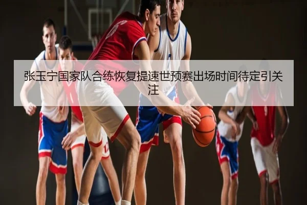 张玉宁国家队合练恢复提速世预赛出场时间待定引关注