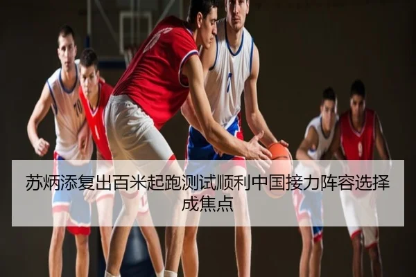苏炳添复出百米起跑测试顺利中国接力阵容选择成焦点